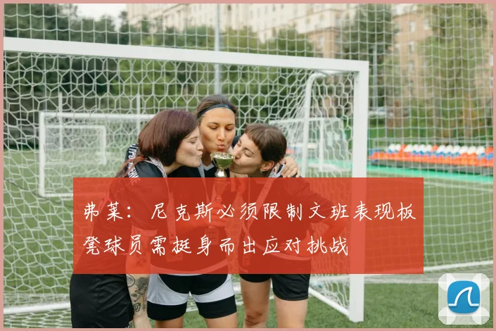 弗莱：尼克斯必须限制文班表现板凳球员需挺身而出应对挑战