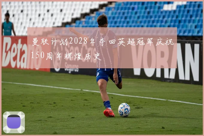 曼联计划2028年夺回英超冠军庆祝150周年辉煌历史