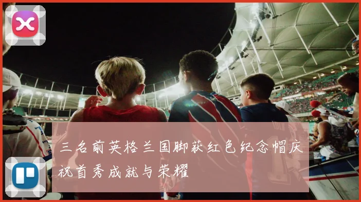 三名前英格兰国脚获红色纪念帽庆祝首秀成就与荣耀