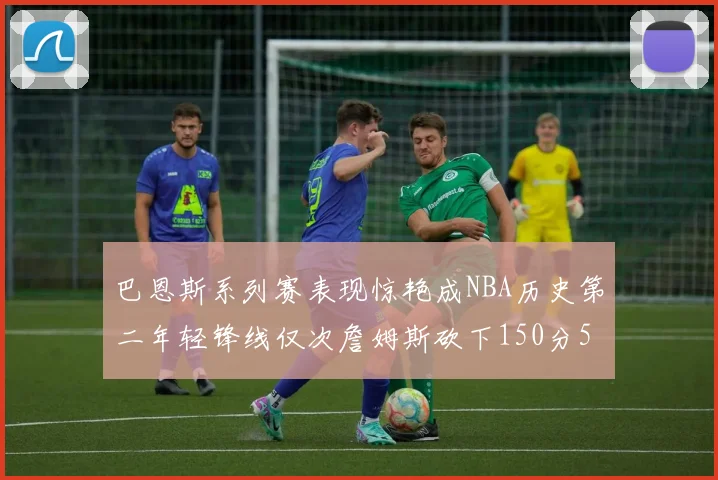 巴恩斯系列赛表现惊艳成NBA历史第二年轻锋线仅次詹姆斯砍下150分50助