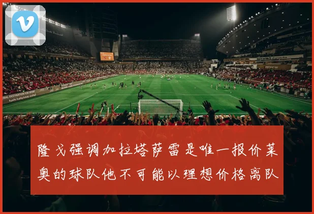 隆戈强调加拉塔萨雷是唯一报价莱奥的球队他不可能以理想价格离队