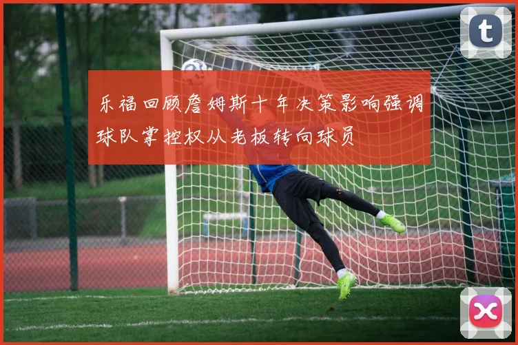 乐福回顾詹姆斯十年决策影响强调球队掌控权从老板转向球员