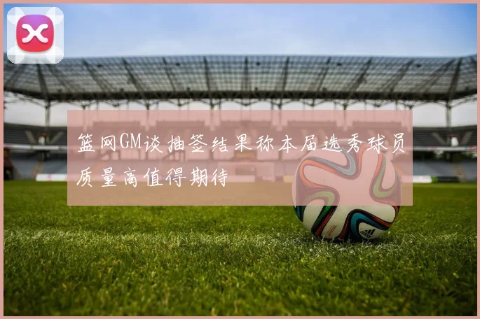 篮网GM谈抽签结果称本届选秀球员质量高值得期待