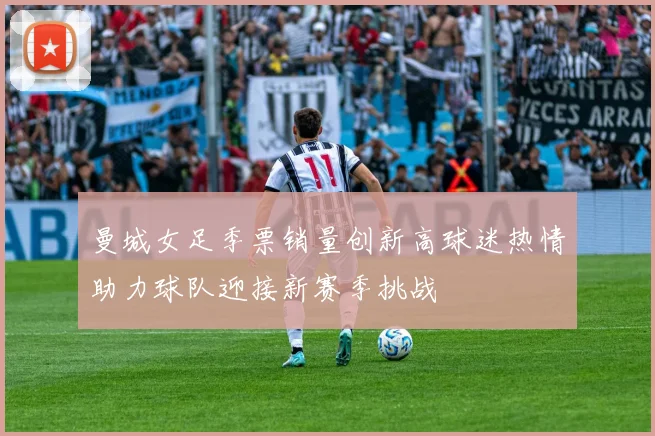 曼城女足季票销量创新高球迷热情助力球队迎接新赛季挑战