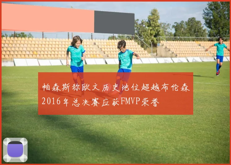 帕森斯称欧文历史地位超越布伦森2016年总决赛应获FMVP荣誉