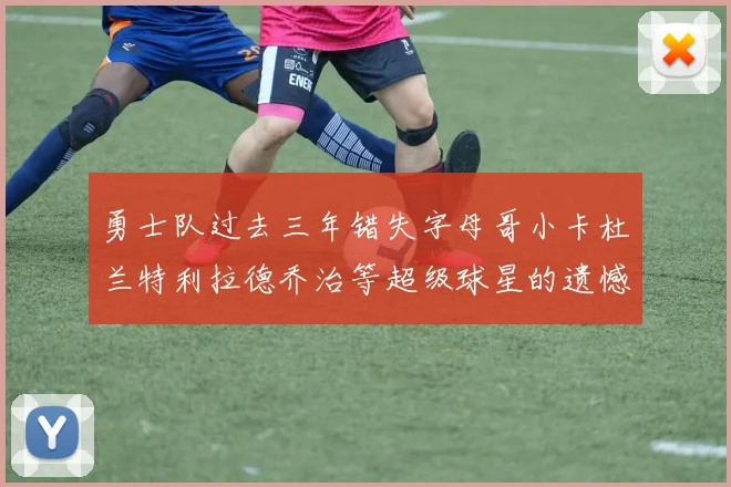 勇士队过去三年错失字母哥小卡杜兰特利拉德乔治等超级球星的遗憾回顾