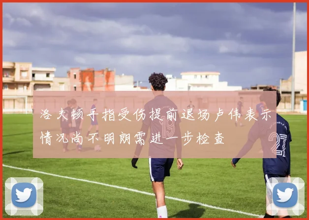 洛夫顿手指受伤提前退场卢伟表示情况尚不明朗需进一步检查
