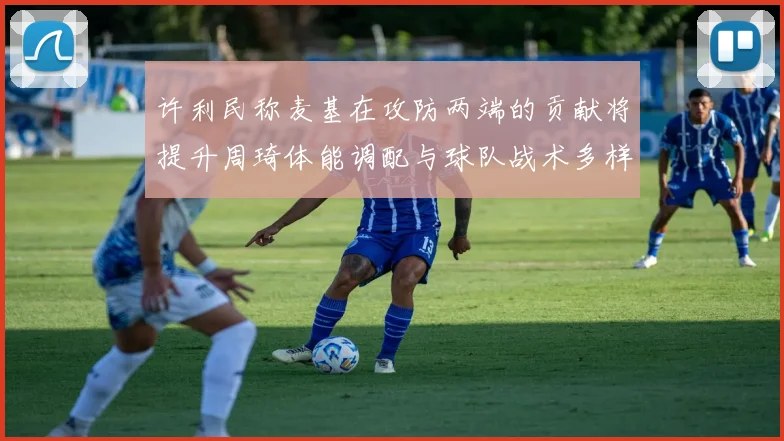 许利民称麦基在攻防两端的贡献将提升周琦体能调配与球队战术多样性