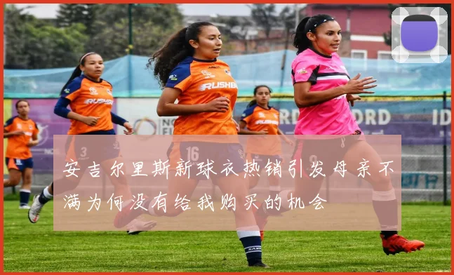 安吉尔里斯新球衣热销引发母亲不满为何没有给我购买的机会