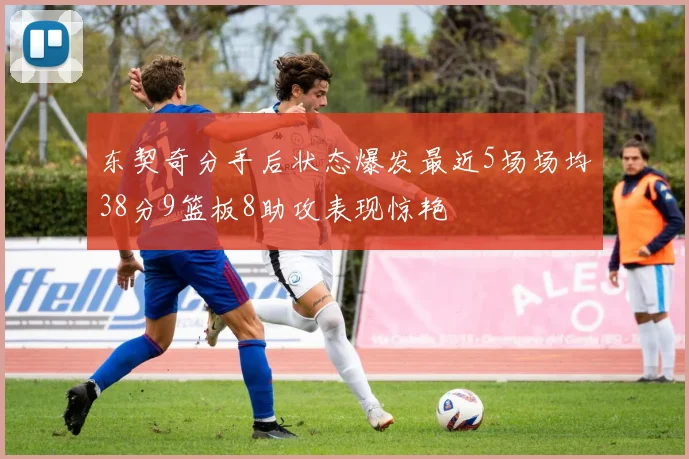 东契奇分手后状态爆发最近5场场均38分9篮板8助攻表现惊艳