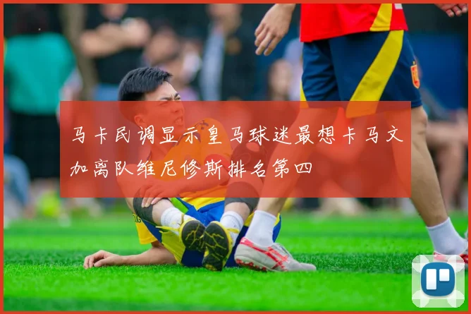 马卡民调显示皇马球迷最想卡马文加离队维尼修斯排名第四