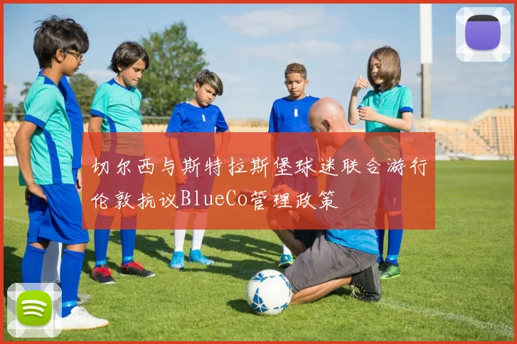 切尔西与斯特拉斯堡球迷联合游行伦敦抗议BlueCo管理政策