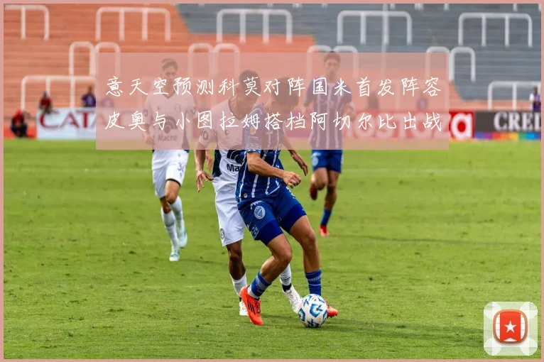意天空预测科莫对阵国米首发阵容皮奥与小图拉姆搭档阿切尔比出战